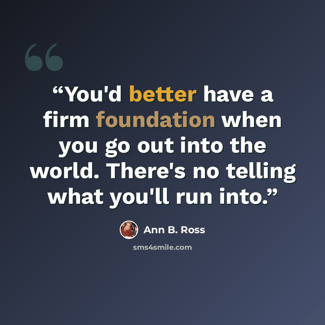 “You'd better have a firm foundation when you go out into the world. There's no telling what you'll run into.” quote by Ann B. Ross