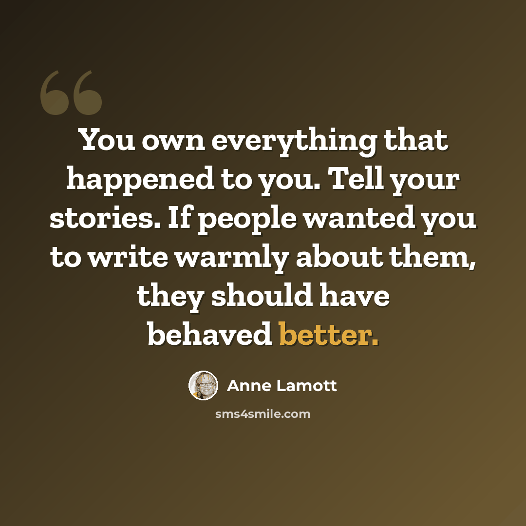 “You own everything that happened to you. Tell your stories. If people wanted you to write warmly about them, they should have behaved better.” quote by Anne Lamott