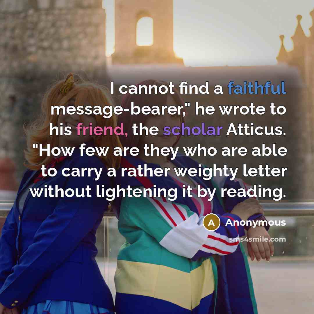 “I cannot find a faithful message-bearer," he wrote to his friend, the scholar Atticus. "How few are they who are able to carry a rather weighty letter without lightening it by reading.” quote by Anonymous