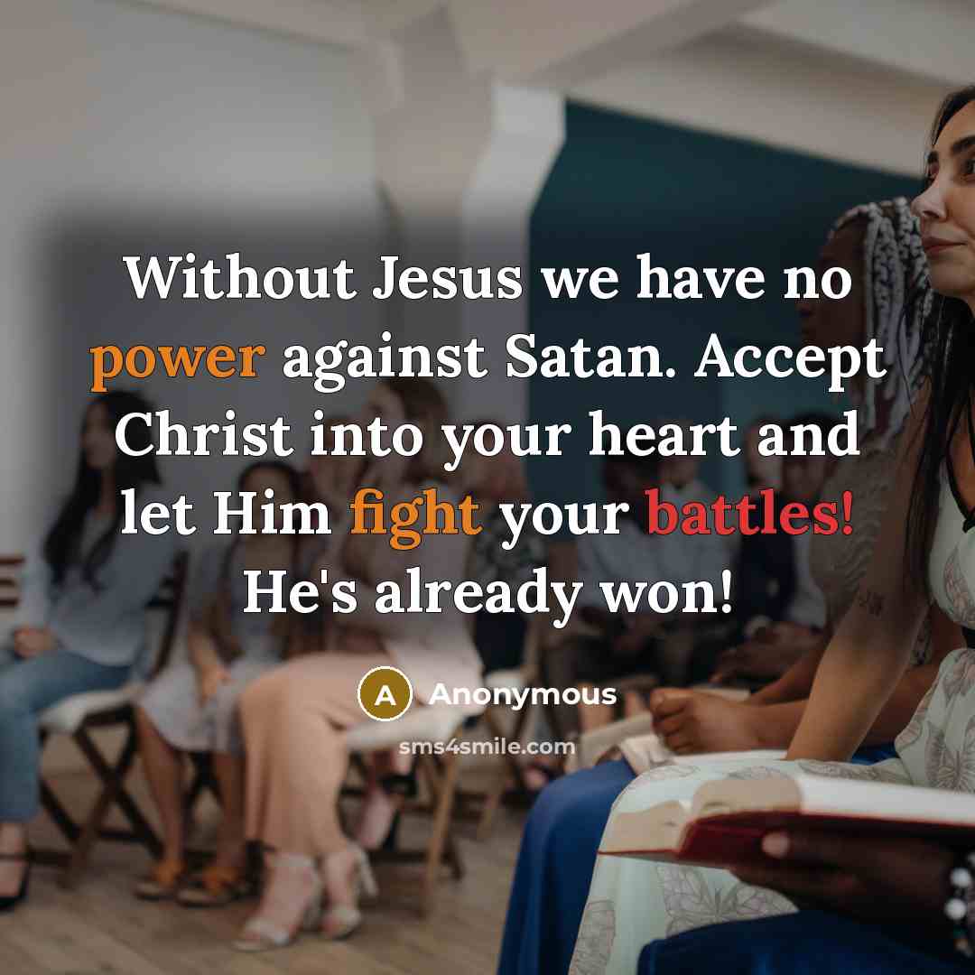 “Without Jesus we have no power against Satan. Accept Christ into your heart and let Him fight your battles! He's already won!” quote by Anonymous