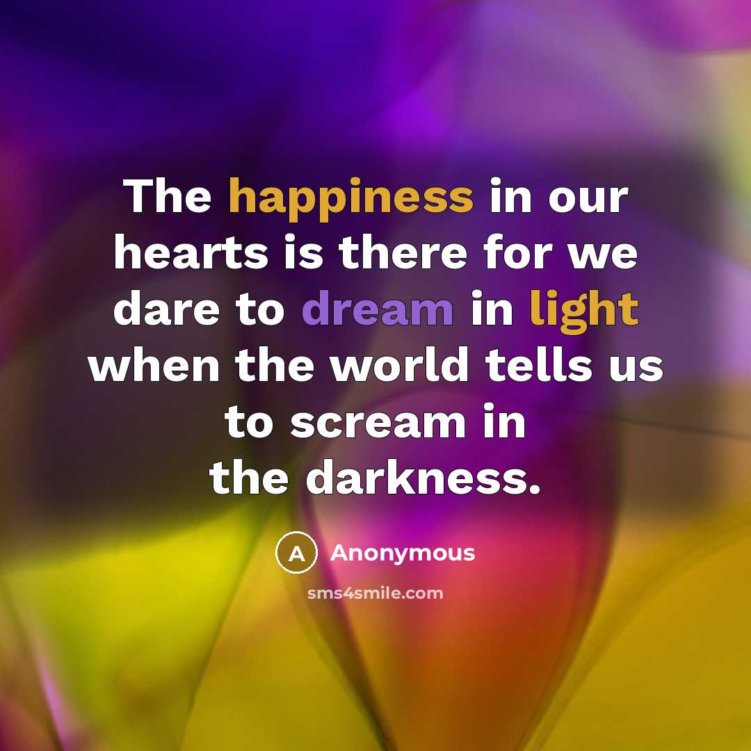 “The happiness in our hearts is there for we dare to dream in light when the world tells us to scream in the darkness.” quote by Anonymous