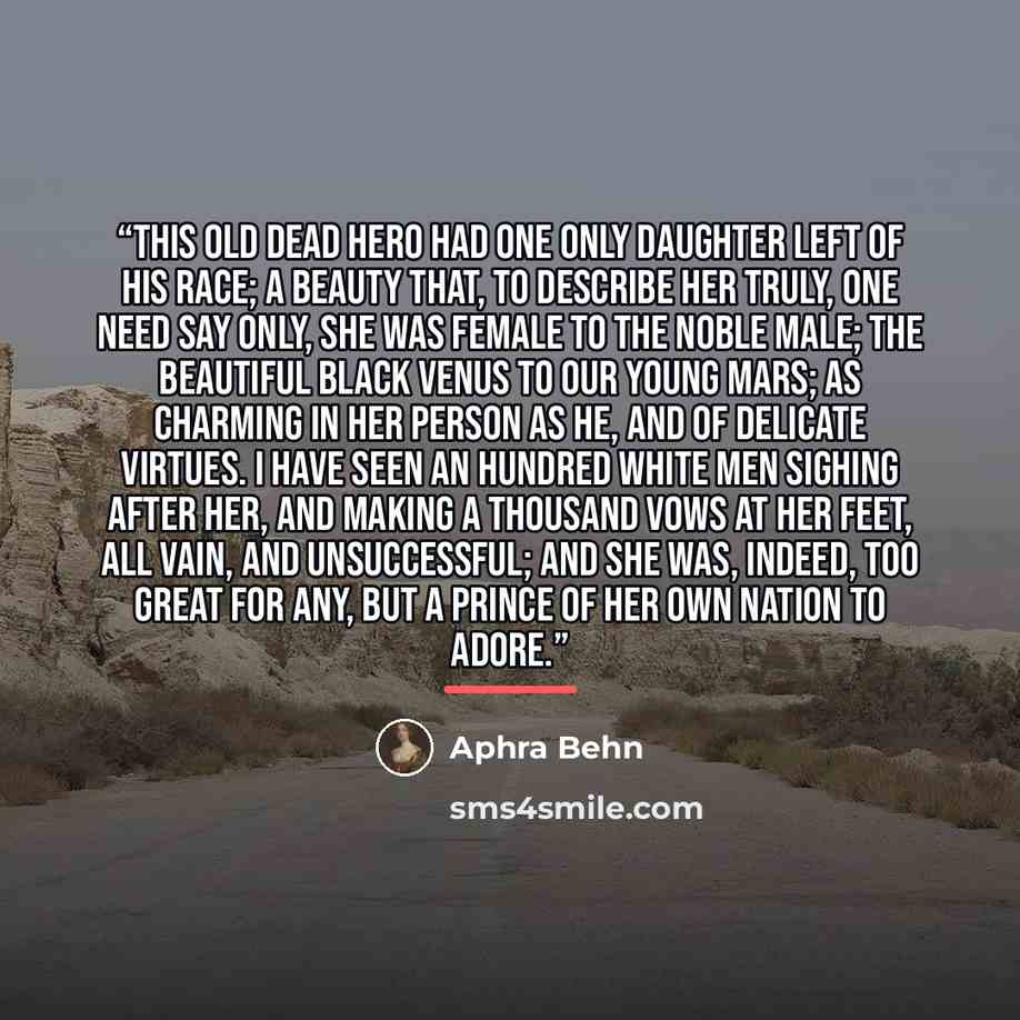“This old dead hero had one only daughter left of his race; a beauty that, to describe her truly, one need say only, she was female to the noble male; the beautiful black Venus to our young Mars; as charming in her person as he, and of delicate virtues. I have seen an hundred white men sighing…” quote by Aphra Behn