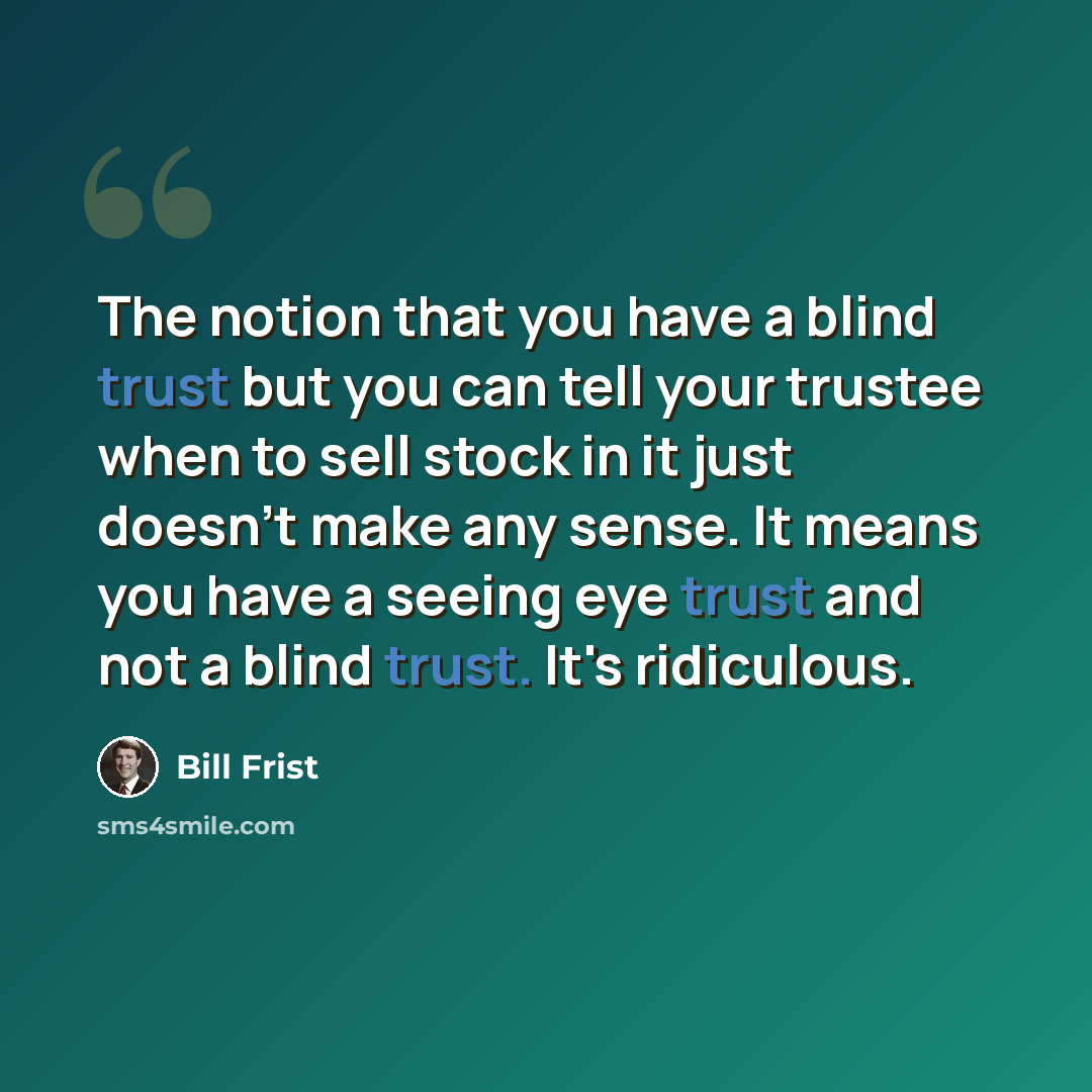 “The notion that you have a blind trust but you can tell your trustee when to sell stock in it just doesn't make any sense. It means you have a seeing eye trust and not a blind trust. It's ridiculous.” quote by Bill Frist