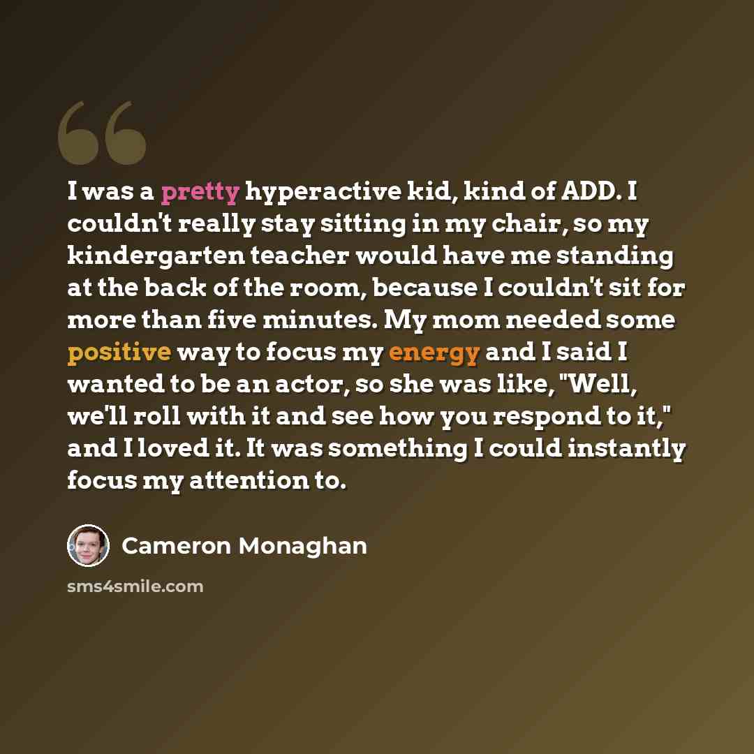 “I was a pretty hyperactive kid, kind of ADD. I couldn't really stay sitting in my chair, so my kindergarten teacher would have me standing at the back of the room, because I couldn't sit for more than five minutes. My mom needed some positive way to focus my energy and I said I wanted to be an…” quote by Cameron Monaghan
