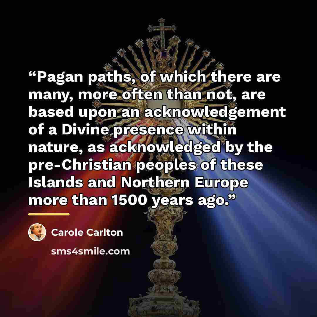 “Pagan paths, of which there are many, more often than not, are based upon an acknowledgement of a Divine presence within nature, as acknowledged by the pre-Christian peoples of these Islands and Northern Europe more than 1500 years ago.” quote by Carole Carlton