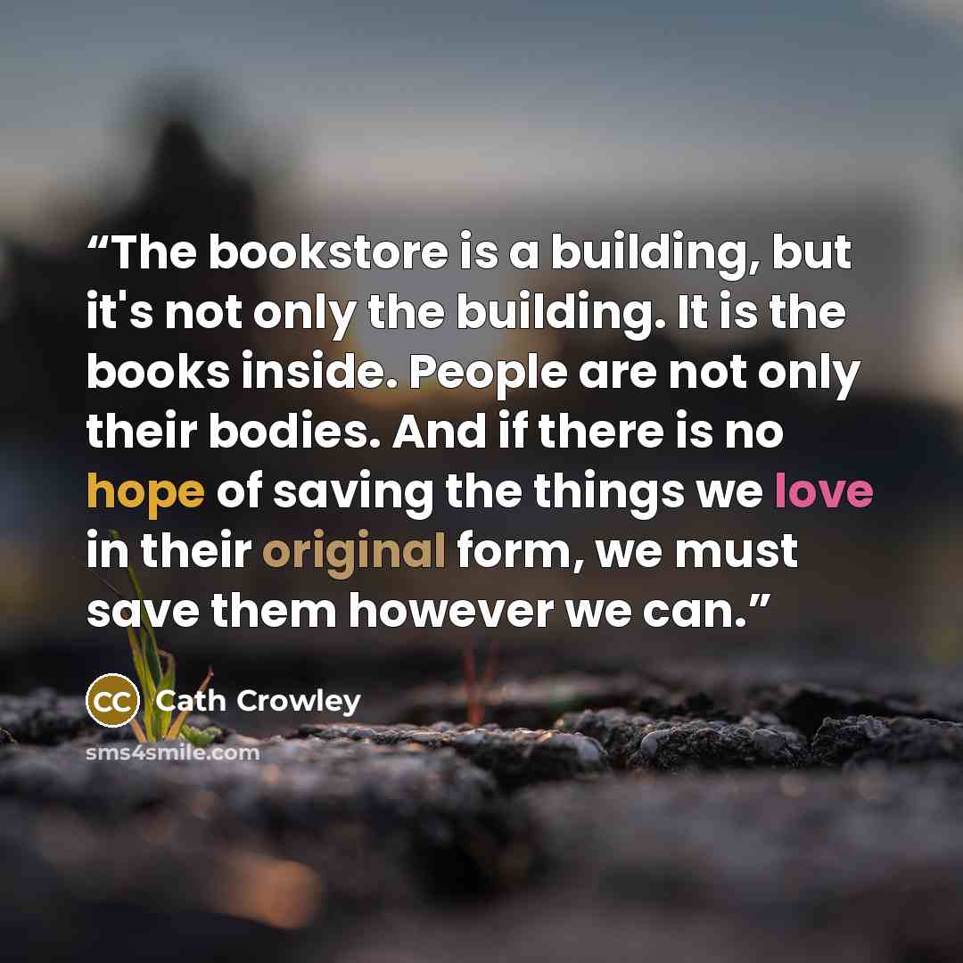 “The bookstore is a building, but it's not only the building. It is the books inside. People are not only their bodies. And if there is no hope of saving the things we love in their original form, we must save them however we can.” quote by Cath Crowley