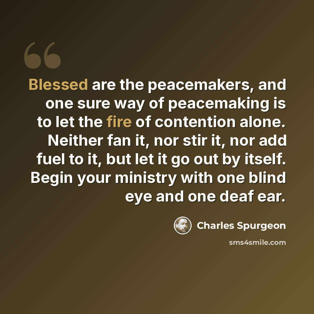 “Blessed are the peacemakers, and one sure way of peacemaking is to let the fire of contention alone. Neither fan it, nor stir it, nor add fuel to it, but let it go out by itself. Begin your ministry with one blind eye and one deaf ear.” quote by Charles Spurgeon