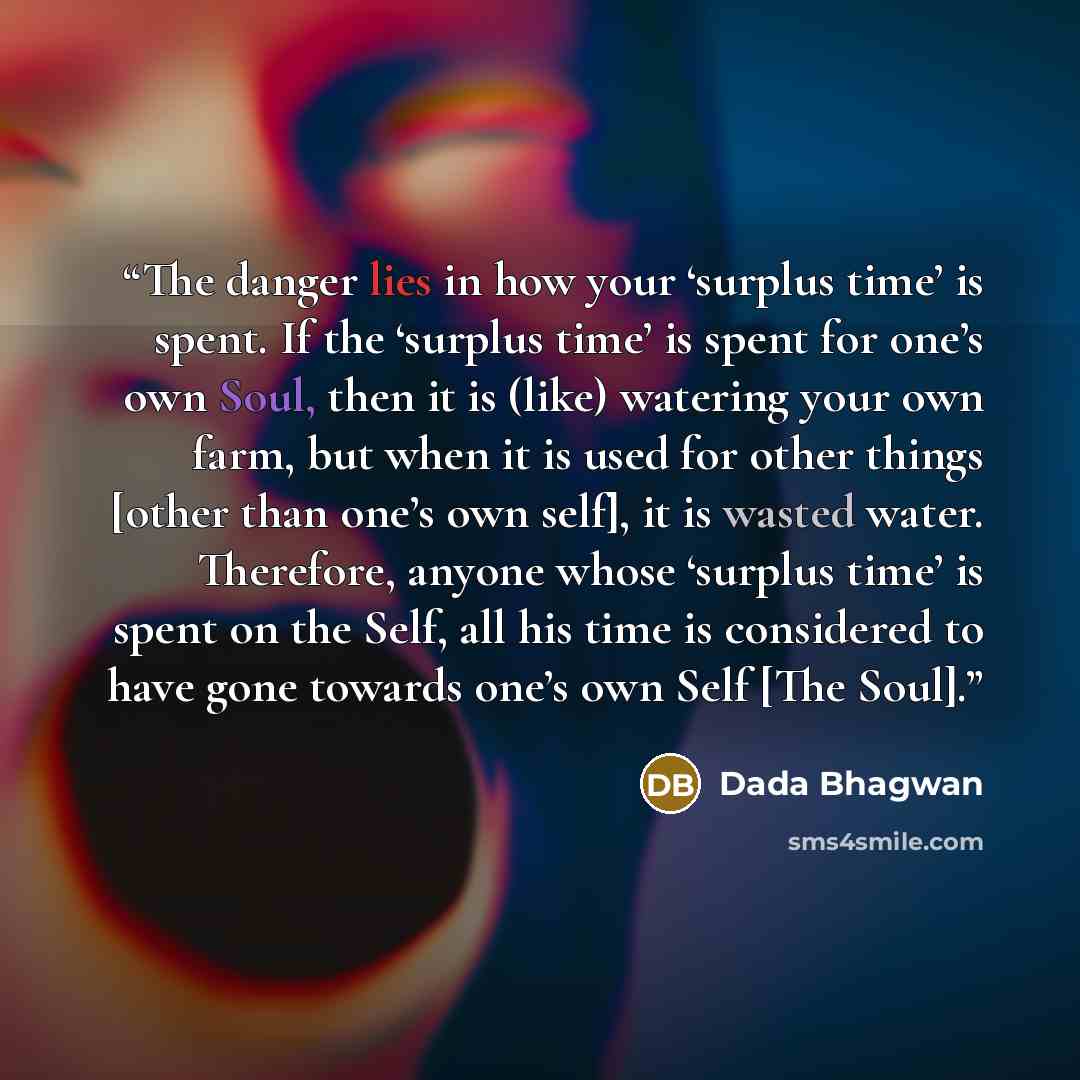“The danger lies in how your ‘surplus time’ is spent. If the ‘surplus time’ is spent for one’s own Soul, then it is (like) watering your own farm, but when it is used for other things [other than one’s own self], it is wasted water. Therefore, anyone whose ‘surplus time’ is spent on the Self, all…” quote by Dada Bhagwan