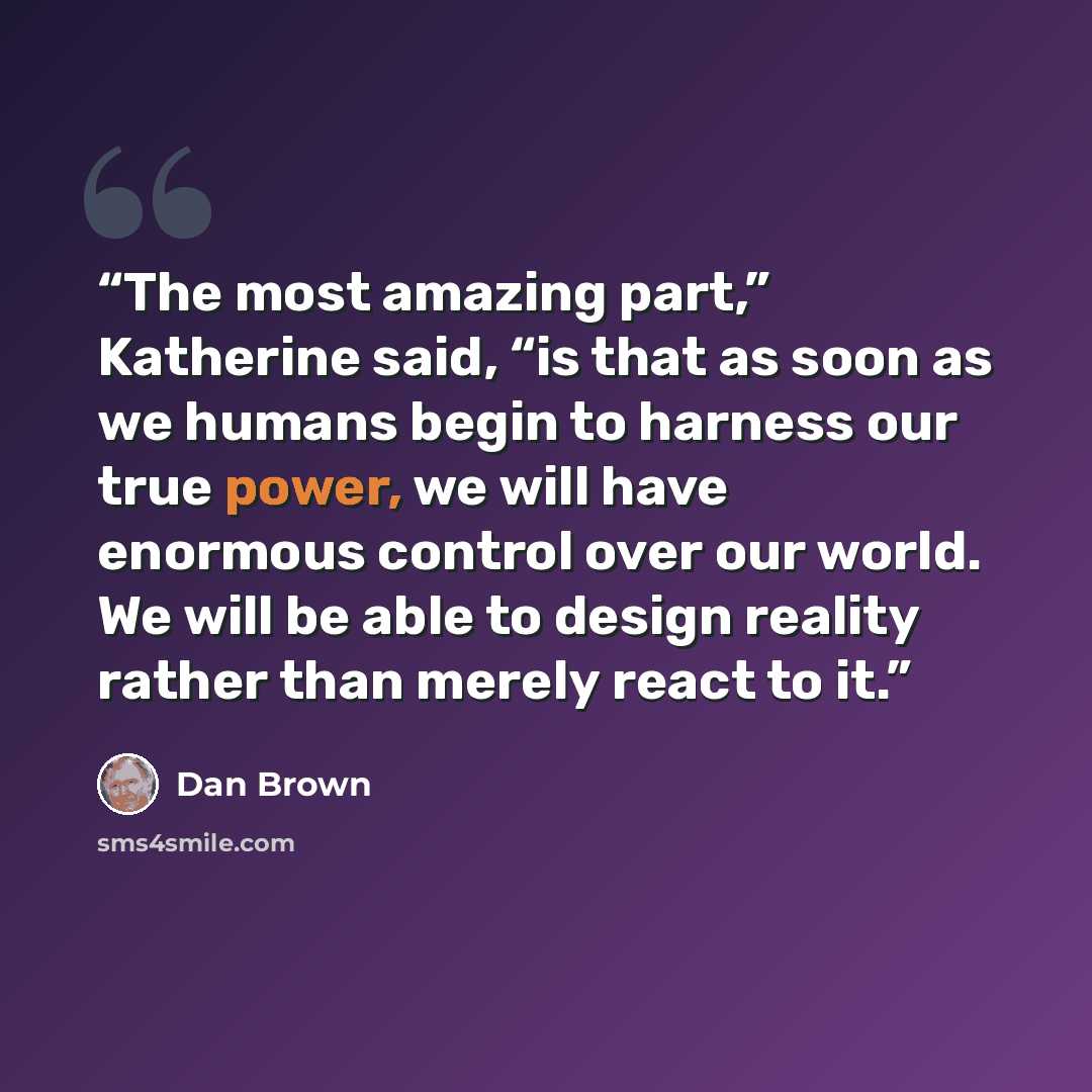 “The most amazing part,” Katherine said, “is that as soon as we humans begin to harness our true power, we will have enormous control over our world. We will be able to design reality rather than merely react to it.” quote by Dan Brown