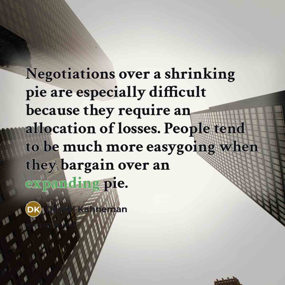 “Negotiations over a shrinking pie are especially difficult because they require an allocation of losses. People tend to be much more easygoing when they bargain over an expanding pie.” quote by Daniel Kahneman