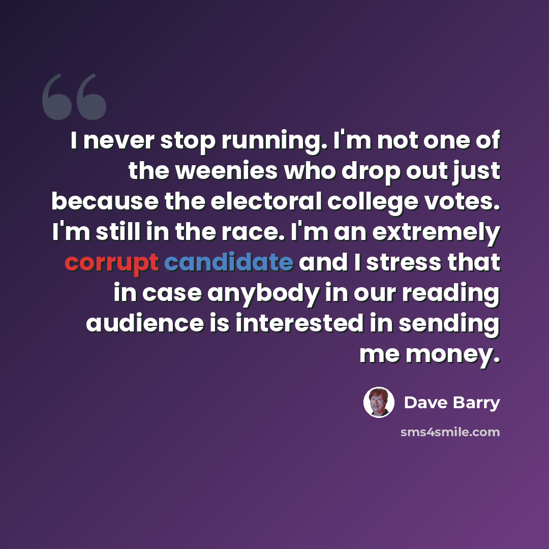 “I never stop running. I'm not one of the weenies who drop out just because the electoral college votes. I'm still in the race. I'm an extremely corrupt candidate and I stress that in case anybody in our reading audience is interested in sending me money.” quote by Dave Barry