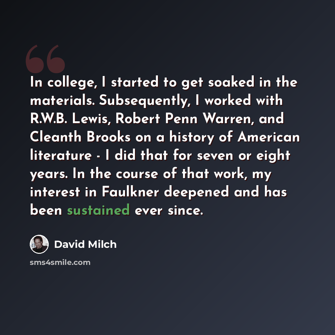 “In college, I started to get soaked in the materials. Subsequently, I worked with R.W.B. Lewis, Robert Penn Warren, and Cleanth Brooks on a history of American literature - I did that for seven or eight years. In the course of that work, my interest in Faulkner deepened and has been sustained ever…” quote by David Milch