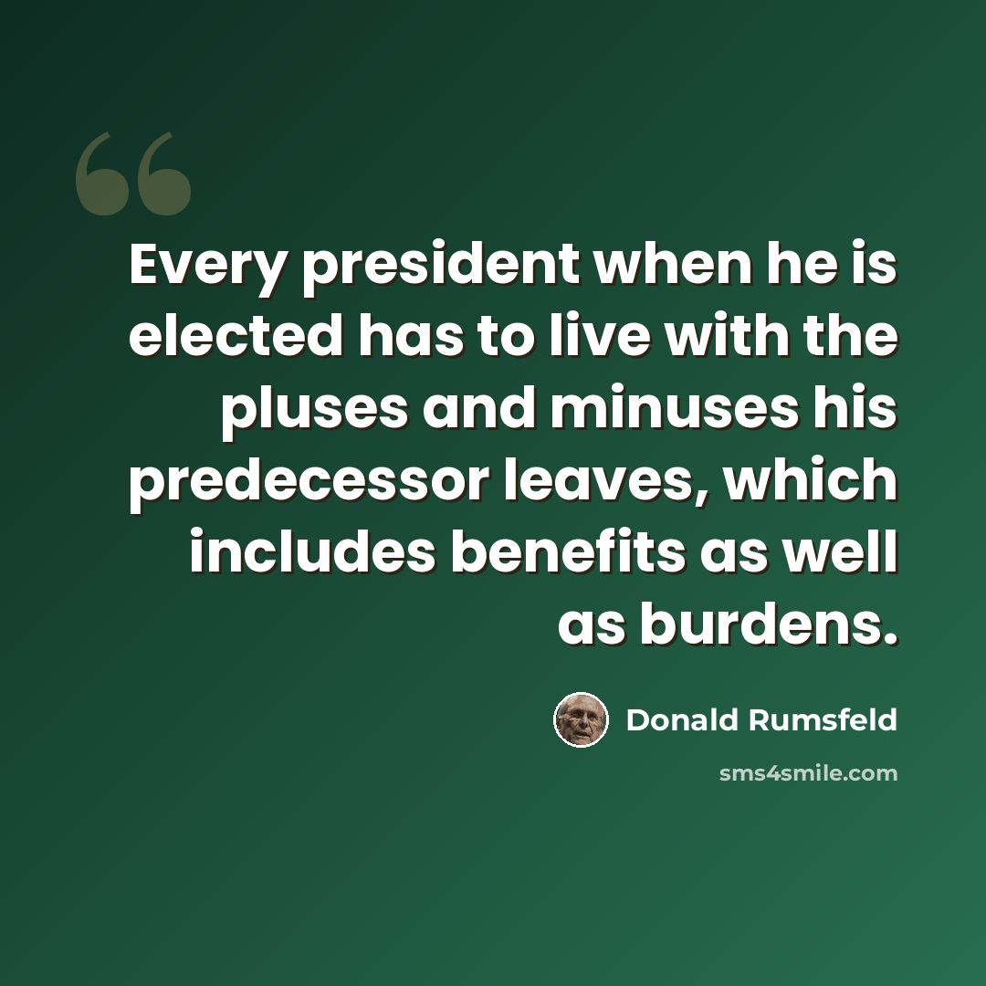 “Every president when he is elected has to live with the pluses and minuses his predecessor leaves, which includes benefits as well as burdens.” quote by Donald Rumsfeld