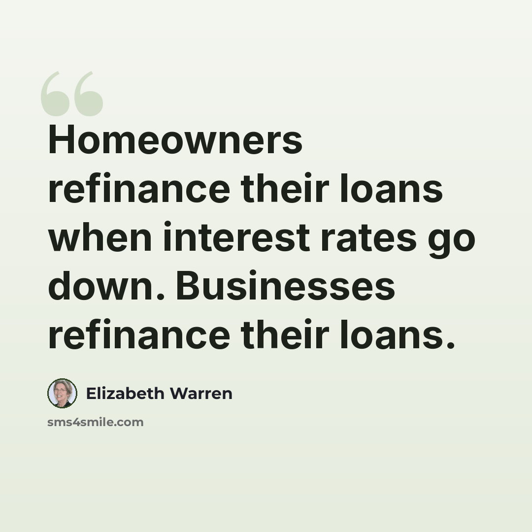 “Homeowners refinance their loans when interest rates go down. Businesses refinance their loans.” quote by Elizabeth Warren
