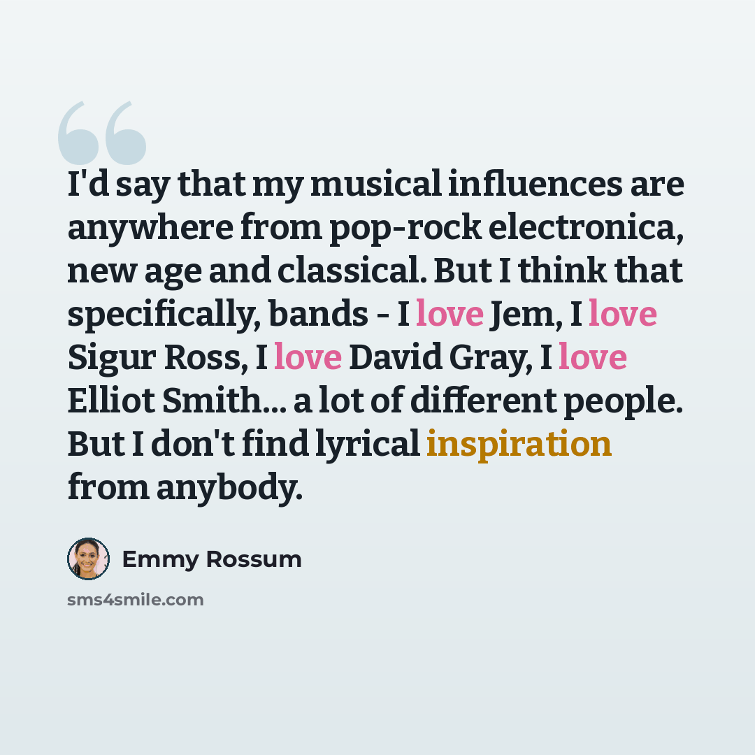 “I'd say that my musical influences are anywhere from pop-rock electronica, new age and classical. But I think that specifically, bands - I love Jem, I love Sigur Ross, I love David Gray, I love Elliot Smith... a lot of different people. But I don't find lyrical inspiration from anybody.” quote by Emmy Rossum