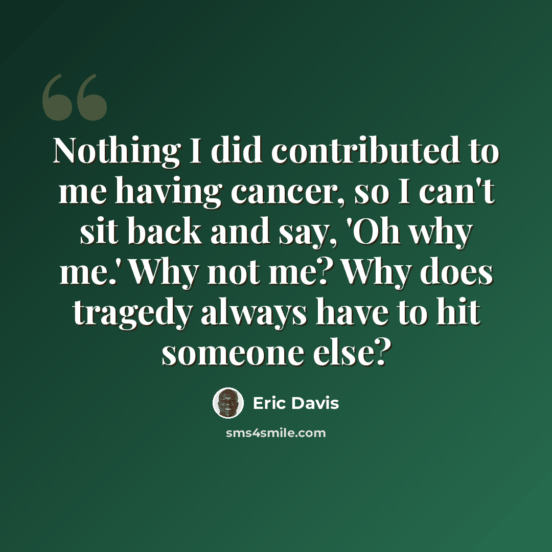 “Nothing I did contributed to me having cancer, so I can't sit back and say, 'Oh why me.' Why not me? Why does tragedy always have to hit someone else?” quote by Eric Davis