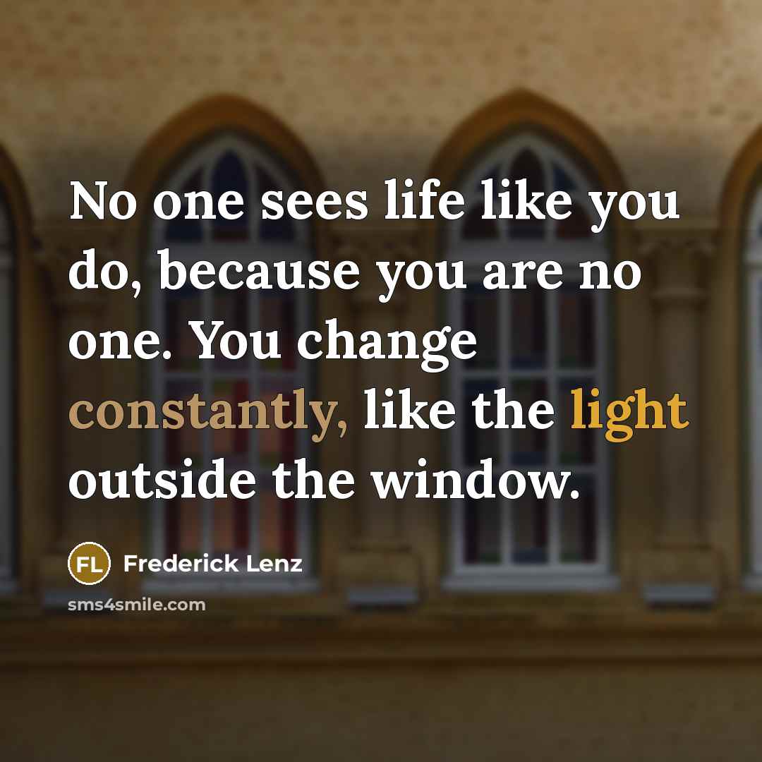 “No one sees life like you do, because you are no one. You change constantly, like the light outside the window.” quote by Frederick Lenz