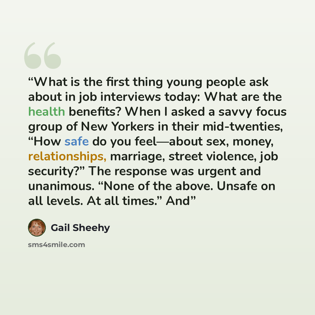 “What is the first thing young people ask about in job interviews today: What are the health benefits? When I asked a savvy focus group of New Yorkers in their mid-twenties, “How safe do you feel—about sex, money, relationships, marriage, street violence, job security?” The response was urgent and…” quote by Gail Sheehy