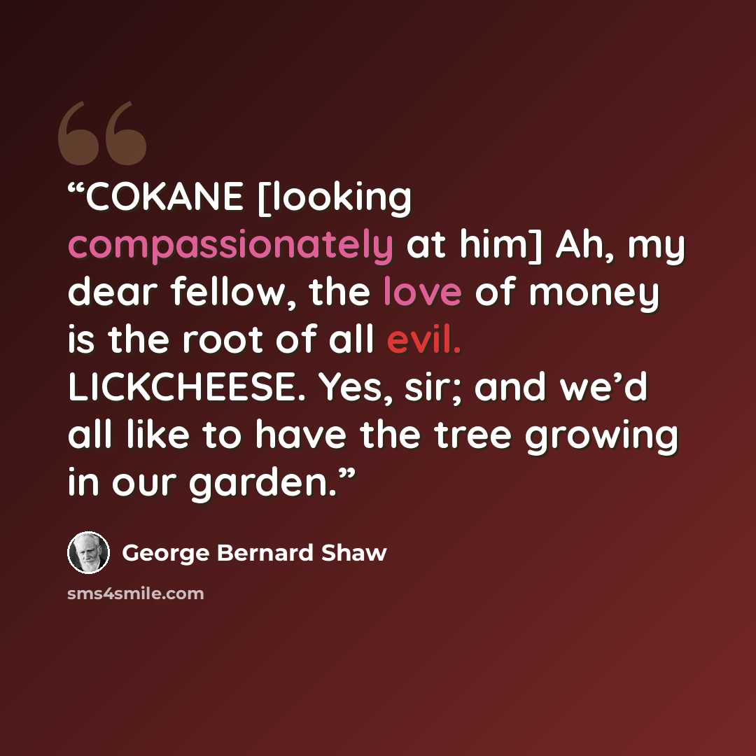 “COKANE [looking compassionately at him] Ah, my dear fellow, the love of money is the root of all evil. LICKCHEESE. Yes, sir; and we’d all like to have the tree growing in our garden.” quote by George Bernard Shaw