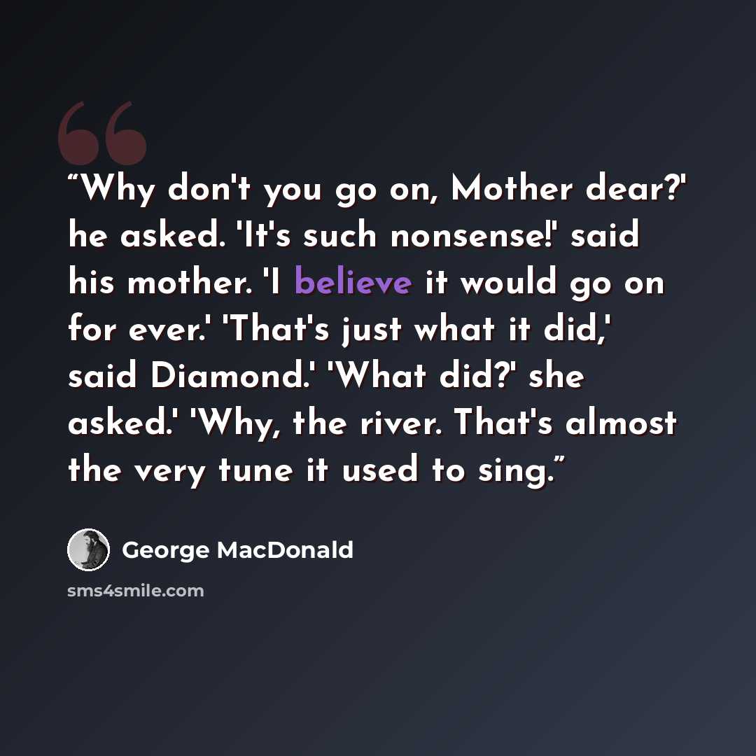 “Why don't you go on, Mother dear?' he asked. 'It's such nonsense!' said his mother. 'I believe it would go on for ever.' 'That's just what it did,' said Diamond.' 'What did?' she asked.' 'Why, the river. That's almost the very tune it used to sing.” quote by George MacDonald