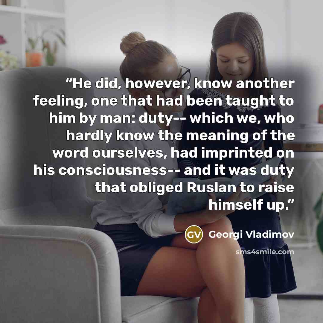 “He did, however, know another feeling, one that had been taught to him by man: duty-- which we, who hardly know the meaning of the word ourselves, had imprinted on his consciousness-- and it was duty that obliged Ruslan to raise himself up.” quote by Georgi Vladimov