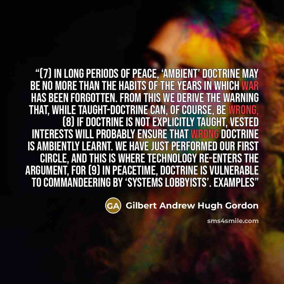 “(7) In long periods of peace, ‘ambient’ doctrine may be no more than the habits of the years in which war has been forgotten. From this we derive the warning that, while taught-doctrine can, of course, be wrong, (8) If doctrine is not explicitly taught, vested interests will probably ensure that…” quote by Gilbert Andrew Hugh Gordon