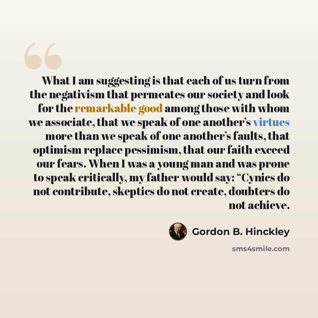 “What I am suggesting is that each of us turn from the negativism that permeates our society and look for the remarkable good among those with whom we associate, that we speak of one another’s virtues more than we speak of one another’s faults, that optimism replace pessimism, that our faith exceed…” quote by Gordon B. Hinckley