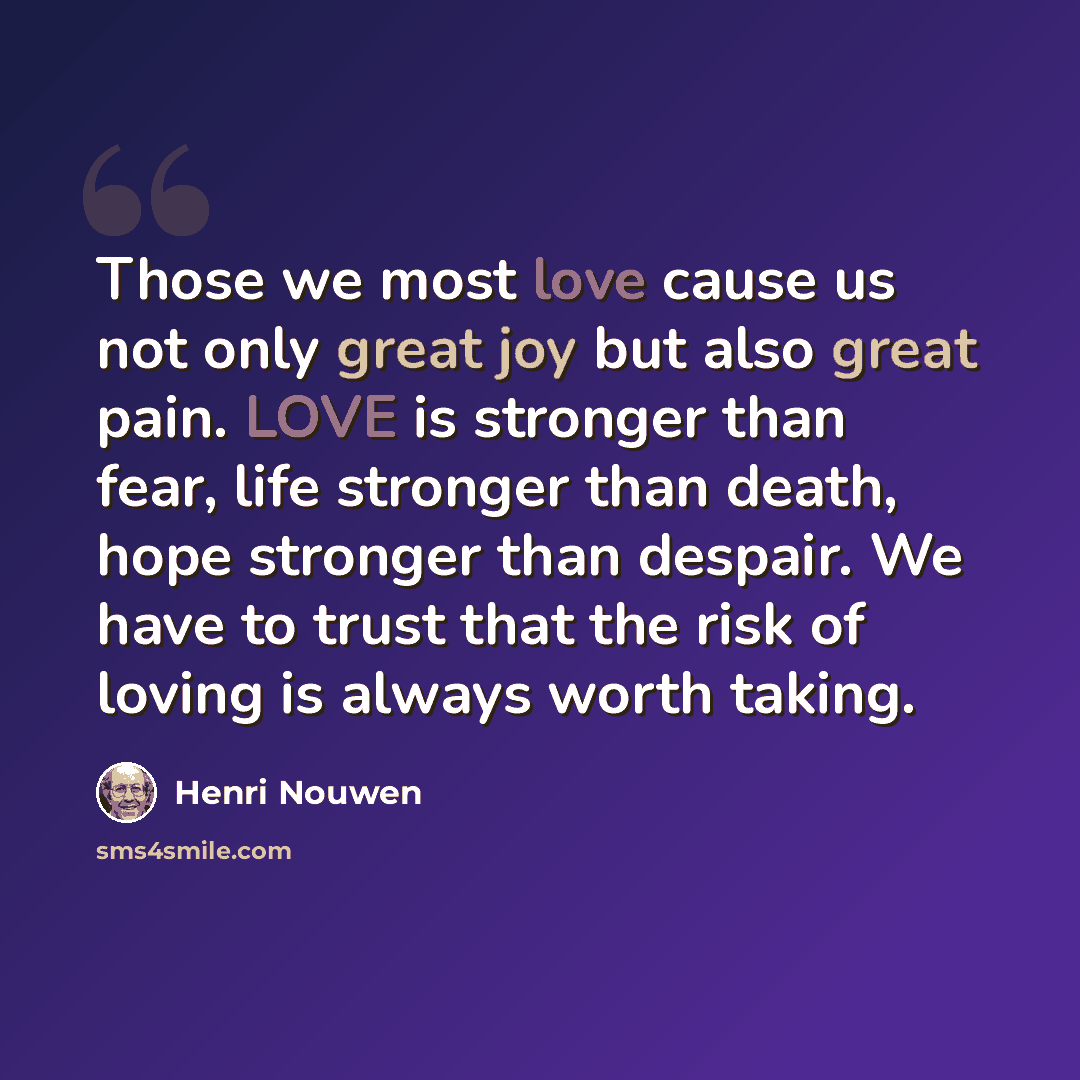 “Those we most love cause us not only great joy but also great pain. LOVE is stronger than fear, life stronger than death, hope stronger than despair. We have to trust that the risk of loving is always worth taking.” quote by Henri Nouwen
