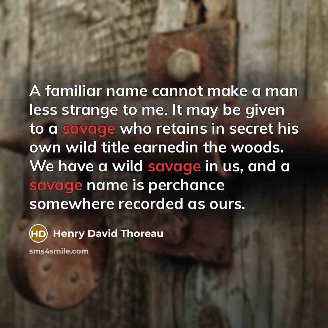 “A familiar name cannot make a man less strange to me. It may be given to a savage who retains in secret his own wild title earnedin the woods. We have a wild savage in us, and a savage name is perchance somewhere recorded as ours.” quote by Henry David Thoreau