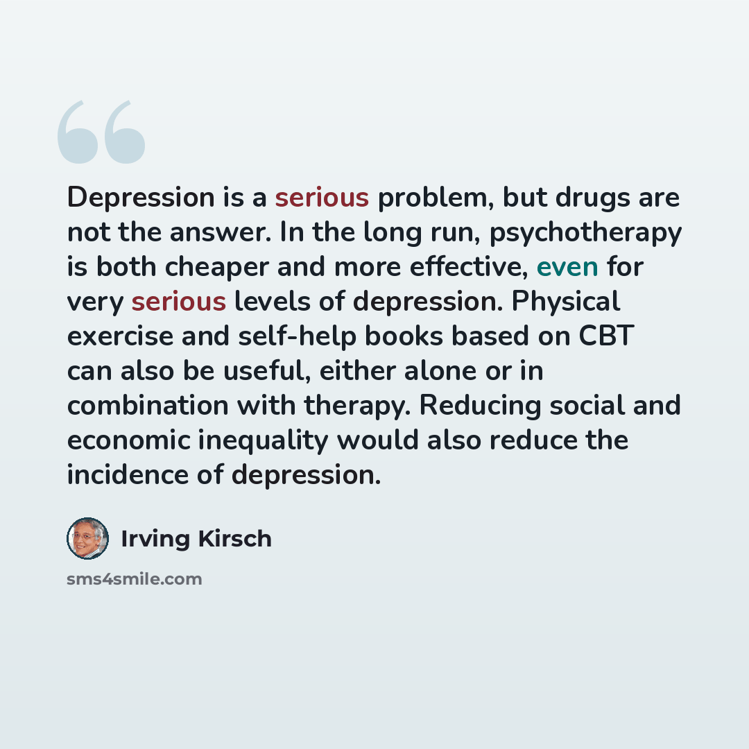 “Depression is a serious problem, but drugs are not the answer. In the long run, psychotherapy is both cheaper and more effective, even for very serious levels of depression. Physical exercise and self-help books based on CBT can also be useful, either alone or in combination with therapy. Reducing…” quote by Irving Kirsch