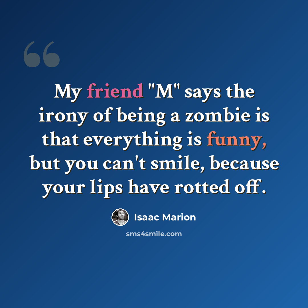 “My friend "M" says the irony of being a zombie is that everything is funny, but you can't smile, because your lips have rotted off.” quote by Isaac Marion
