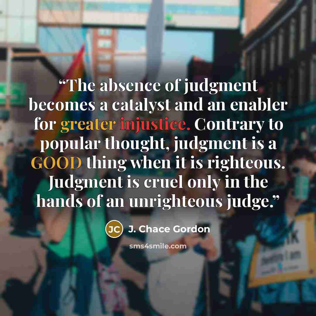 “The absence of judgment becomes a catalyst and an enabler for greater injustice. Contrary to popular thought, judgment is a GOOD thing when it is righteous. Judgment is cruel only in the hands of an unrighteous judge.” quote by J. Chace Gordon