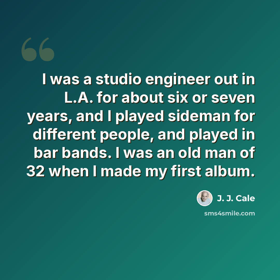 “I was a studio engineer out in L.A. for about six or seven years, and I played sideman for different people, and played in bar bands. I was an old man of 32 when I made my first album.” quote by J. J. Cale
