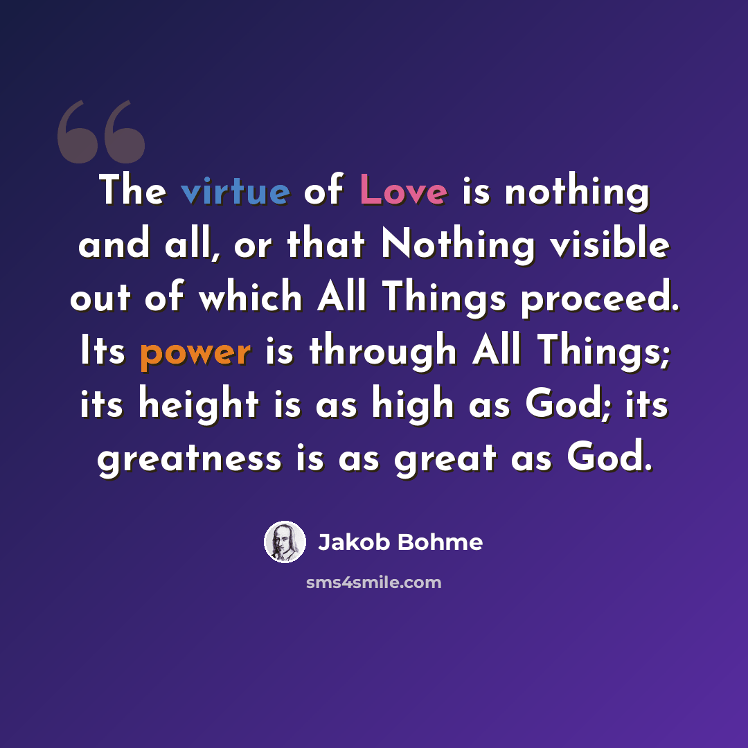 “The virtue of Love is nothing and all, or that Nothing visible out of which All Things proceed. Its power is through All Things; its height is as high as God; its greatness is as great as God.” quote by Jakob Bohme