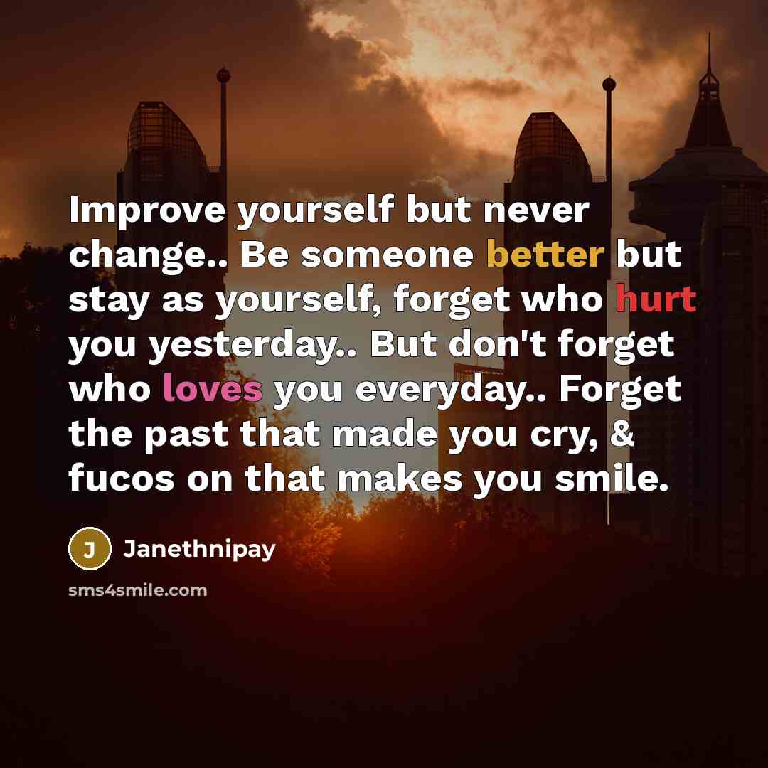“Improve yourself but never change.. Be someone better but stay as yourself, forget who hurt you yesterday.. But don't forget who loves you everyday.. Forget the past that made you cry, & fucos on that makes you smile.” quote by Janethnipay