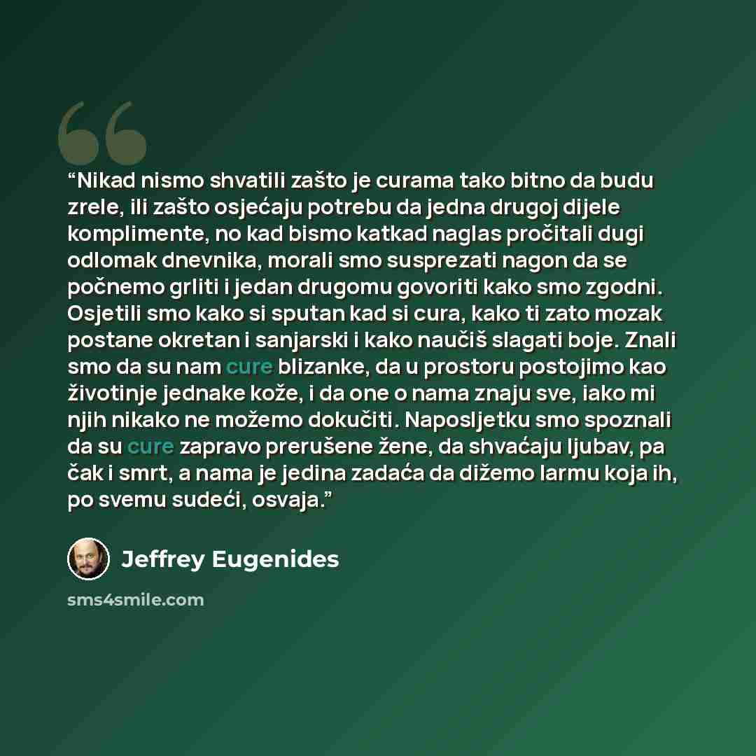 “Nikad nismo shvatili zašto je curama tako bitno da budu zrele, ili zašto osjećaju potrebu da jedna drugoj dijele komplimente, no kad bismo katkad naglas pročitali dugi odlomak dnevnika, morali smo susprezati nagon da se počnemo grliti i jedan drugomu govoriti kako smo zgodni. Osjetili smo kako si…” quote by Jeffrey Eugenides