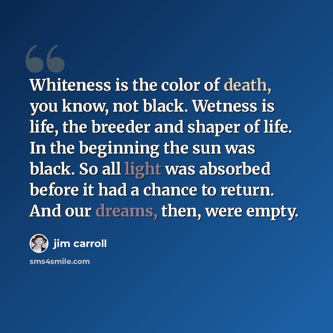 “Whiteness is the color of death, you know, not black. Wetness is life, the breeder and shaper of life. In the beginning the sun was black. So all light was absorbed before it had a chance to return. And our dreams, then, were empty.” quote by Jim Carroll