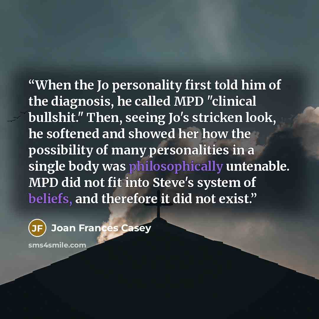 “When the Jo personality first told him of the diagnosis, he called MPD "clinical bullshit." Then, seeing Jo's stricken look, he softened and showed her how the possibility of many personalities in a single body was philosophically untenable. MPD did not fit into Steve's system of beliefs, and…” quote by Joan Frances Casey