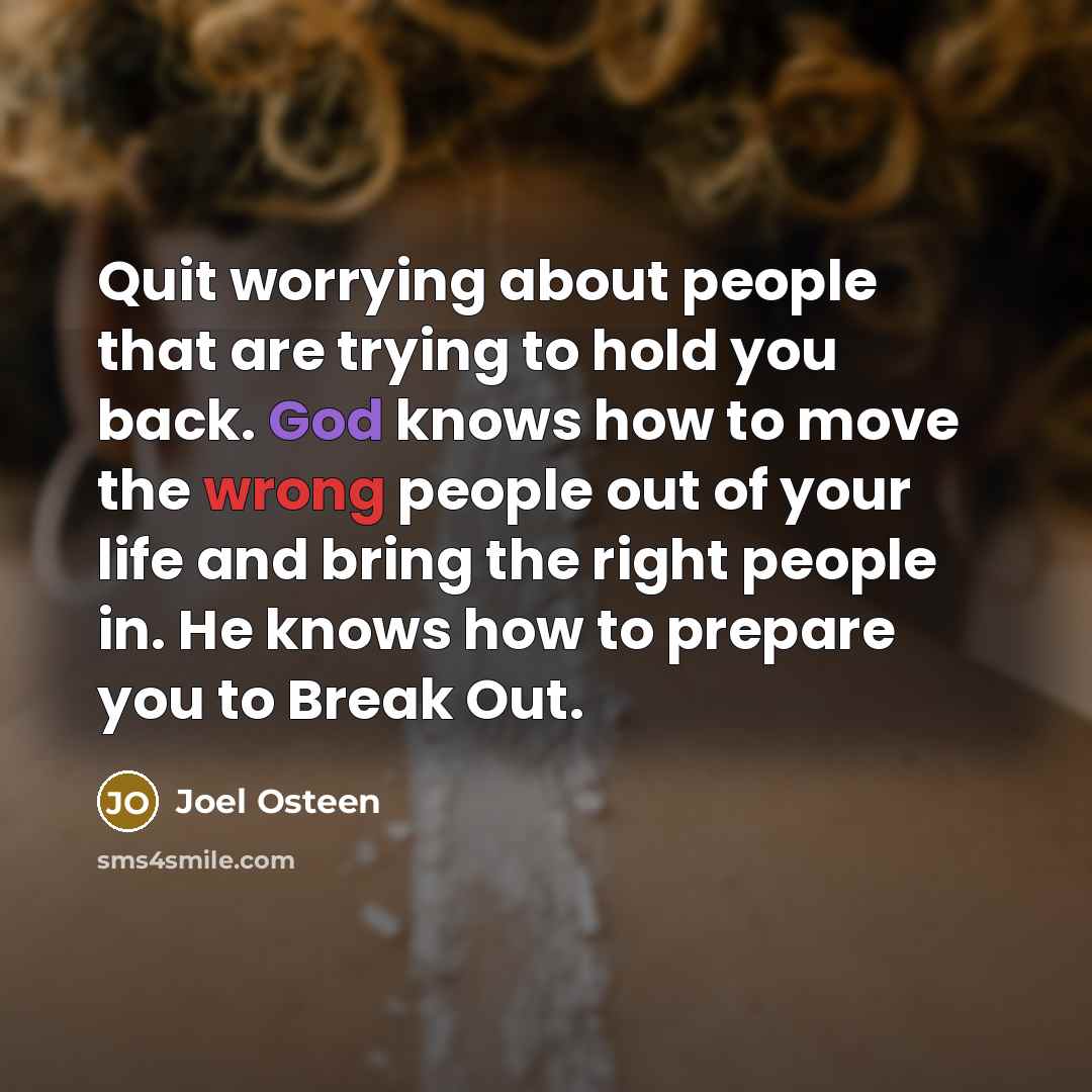 “Quit worrying about people that are trying to hold you back. God knows how to move the wrong people out of your life and bring the right people in. He knows how to prepare you to Break Out.” quote by Joel Osteen