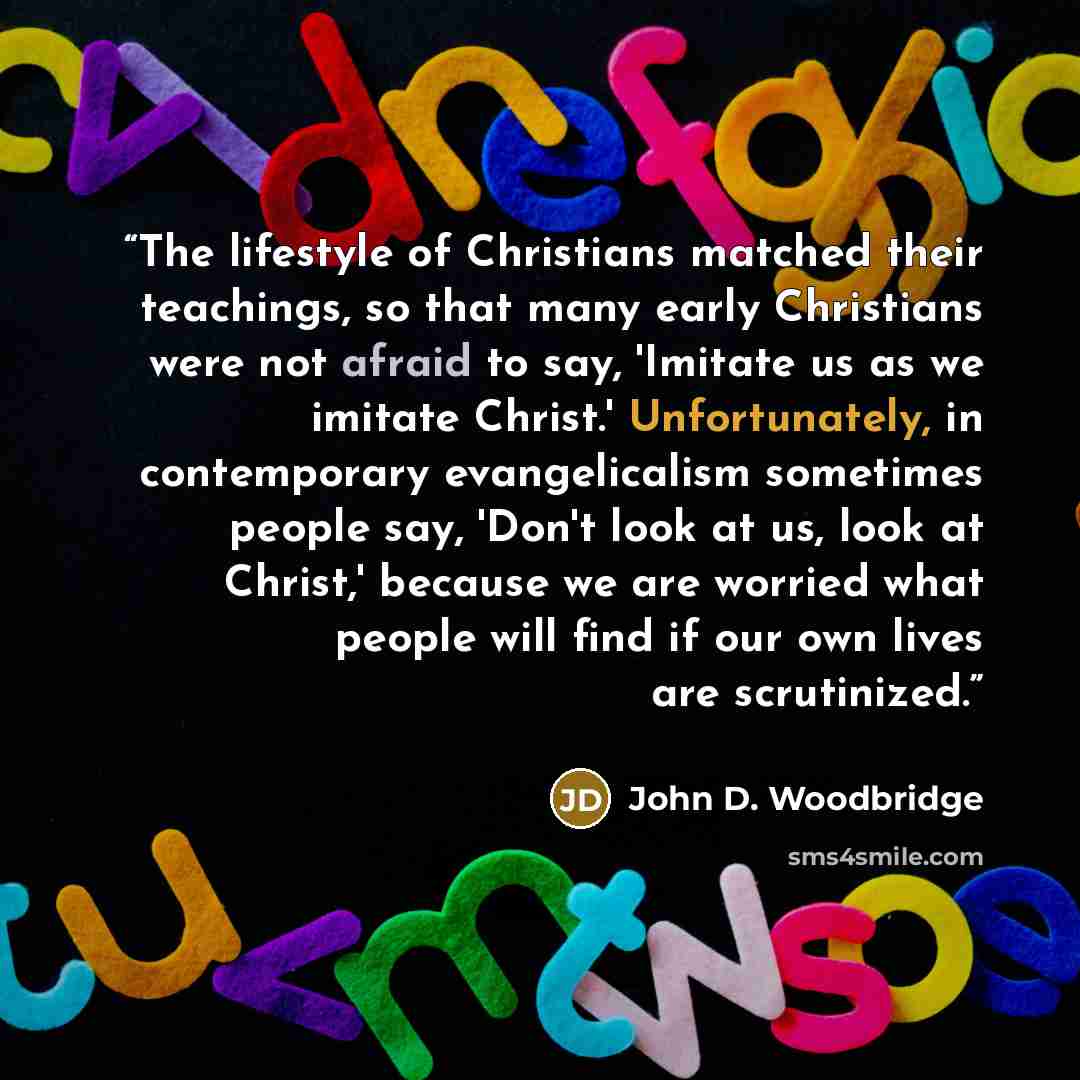 “The lifestyle of Christians matched their teachings, so that many early Christians were not afraid to say, 'Imitate us as we imitate Christ.' Unfortunately, in contemporary evangelicalism sometimes people say, 'Don't look at us, look at Christ,' because we are worried what people will find if our…” quote by John D. Woodbridge