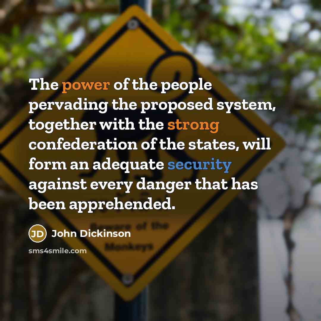 “The power of the people pervading the proposed system, together with the strong confederation of the states, will form an adequate security against every danger that has been apprehended.” quote by John Dickinson