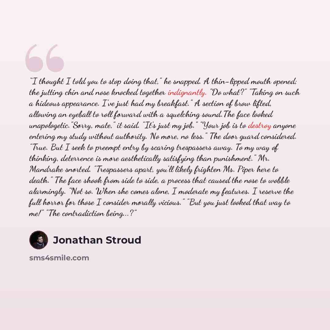 “I thought I told you to stop doing that," he snapped. A thin-lipped mouth opened; the jutting chin and nose knocked together indignantly. "Do what?" "Taking on such a hideous appearance. I've just had my breakfast." A section of brow lifted, allowing an eyeball to roll forward with a squelching…” quote by Jonathan Stroud