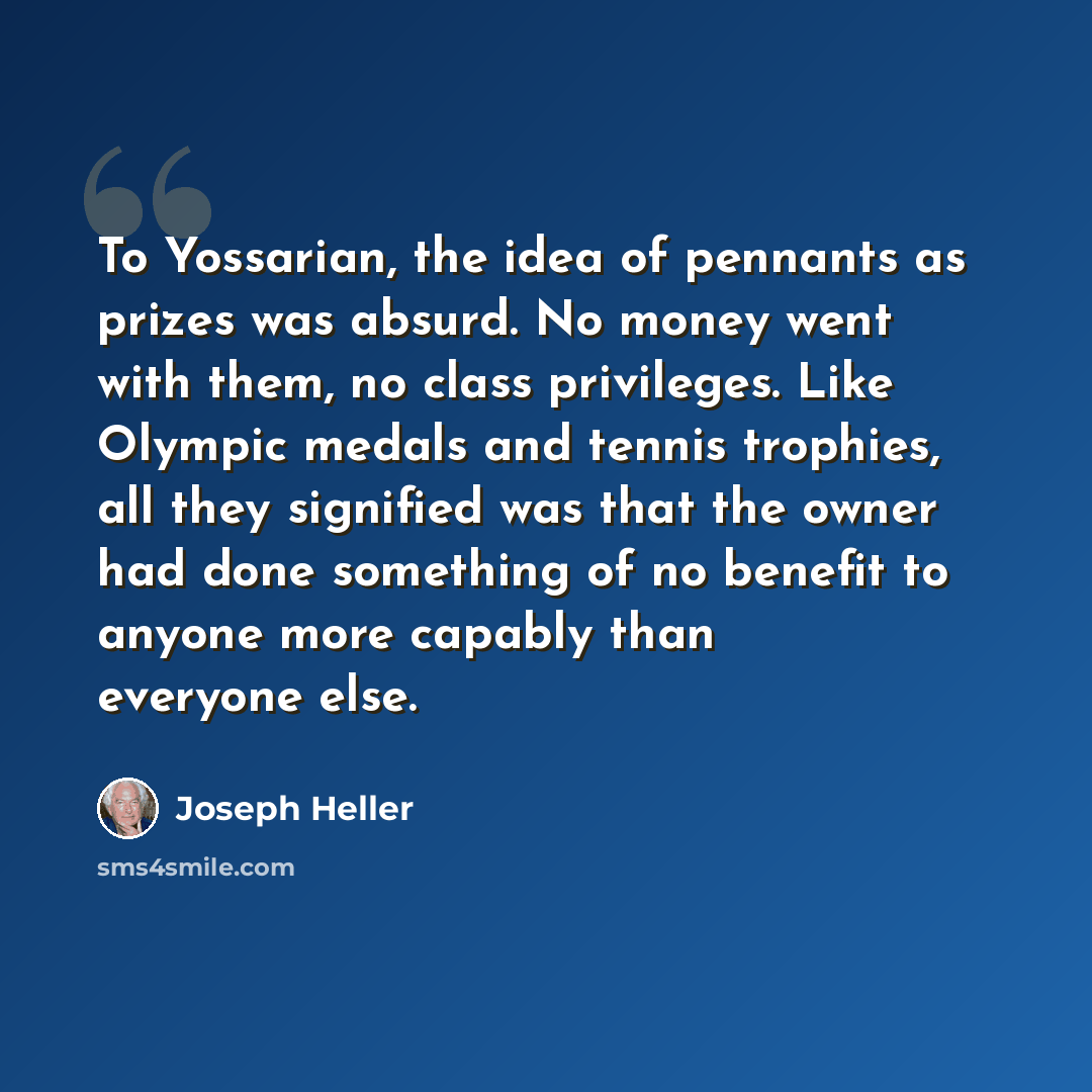 “To Yossarian, the idea of pennants as prizes was absurd. No money went with them, no class privileges. Like Olympic medals and tennis trophies, all they signified was that the owner had done something of no benefit to anyone more capably than everyone else.” quote by Joseph Heller