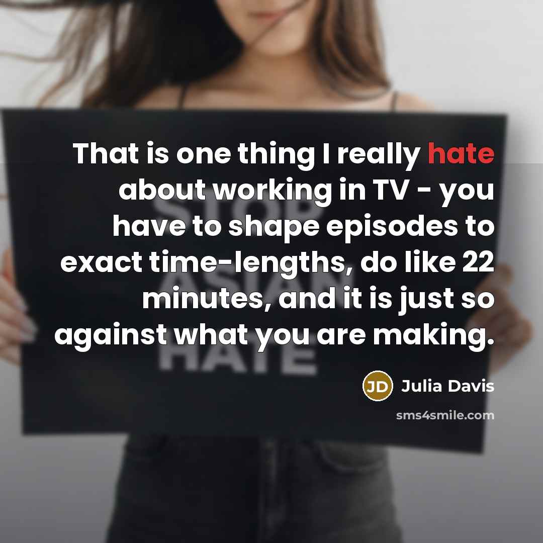 “That is one thing I really hate about working in TV - you have to shape episodes to exact time-lengths, do like 22 minutes, and it is just so against what you are making.” quote by Julia Davis
