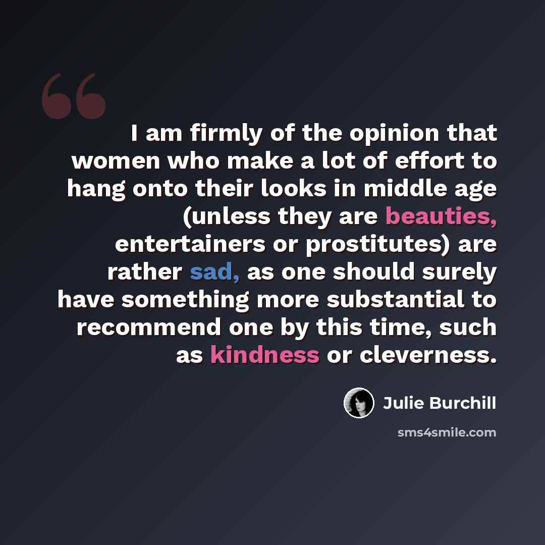 “I am firmly of the opinion that women who make a lot of effort to hang onto their looks in middle age (unless they are beauties, entertainers or prostitutes) are rather sad, as one should surely have something more substantial to recommend one by this time, such as kindness or cleverness.” quote by Julie Burchill