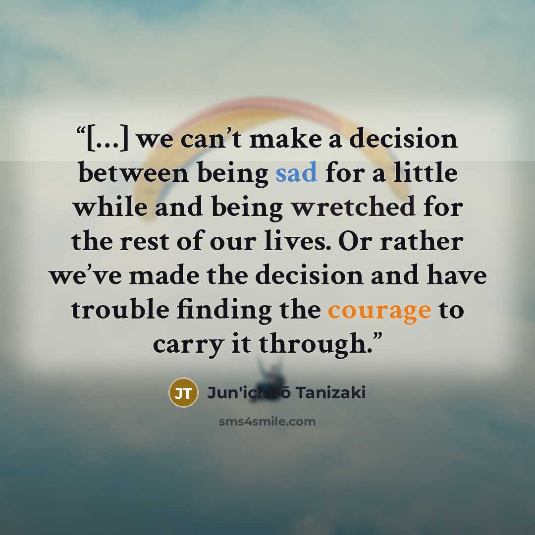 “[…] we can’t make a decision between being sad for a little while and being wretched for the rest of our lives. Or rather we’ve made the decision and have trouble finding the courage to carry it through.” quote by Jun'ichirō Tanizaki