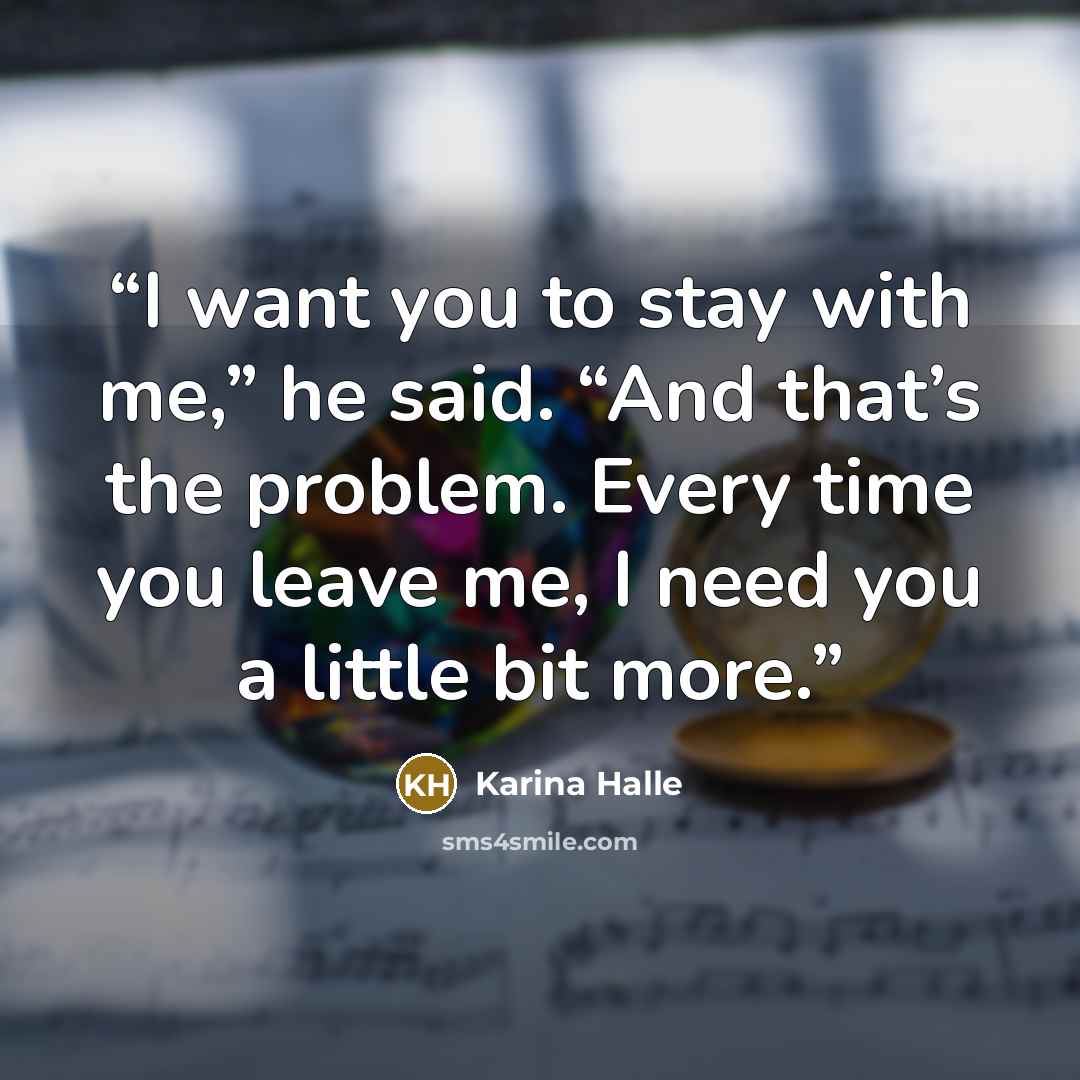 “I want you to stay with me,” he said. “And that’s the problem. Every time you leave me, I need you a little bit more.” quote by Karina Halle