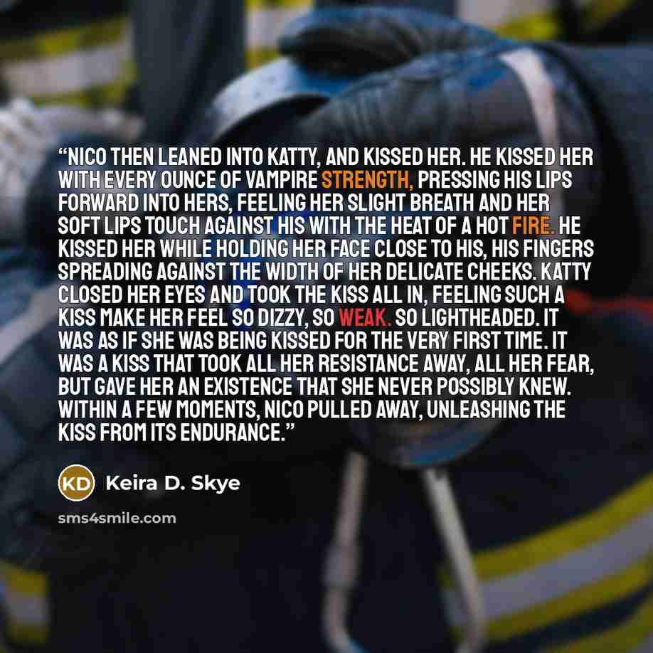 “Nico then leaned into Katty, and kissed her. He kissed her with every ounce of Vampire strength, pressing his lips forward into hers, feeling her slight breath and her soft lips touch against his with the heat of a hot fire. He kissed her while holding her face close to his, his fingers spreading…” quote by Keira D. Skye