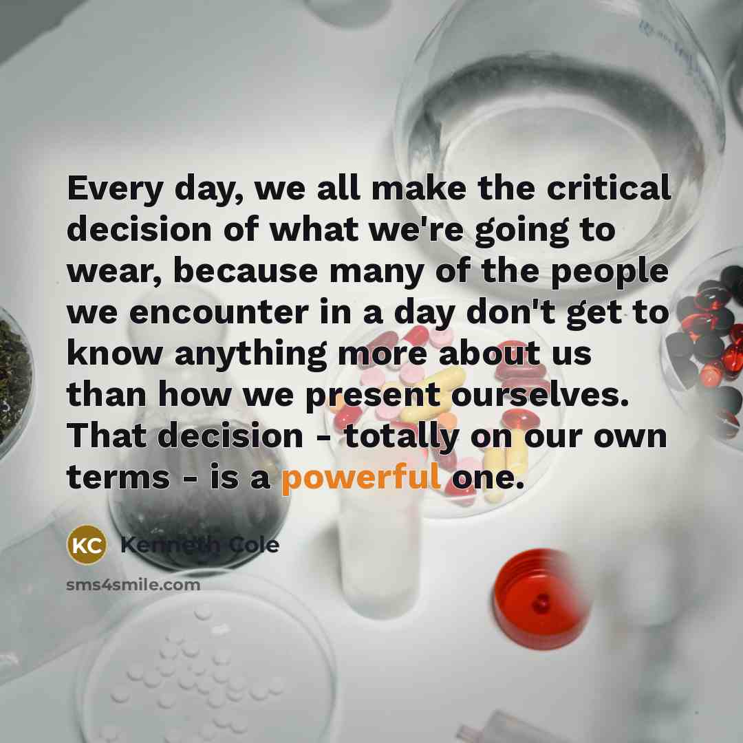 “Every day, we all make the critical decision of what we're going to wear, because many of the people we encounter in a day don't get to know anything more about us than how we present ourselves. That decision - totally on our own terms - is a powerful one.” quote by Kenneth Cole