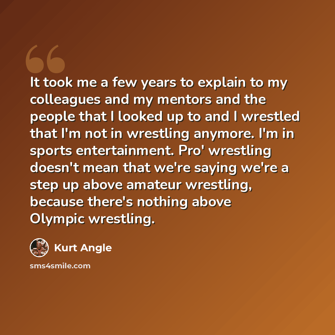 “It took me a few years to explain to my colleagues and my mentors and the people that I looked up to and I wrestled that I'm not in wrestling anymore. I'm in sports entertainment. Pro' wrestling doesn't mean that we're saying we're a step up above amateur wrestling, because there's nothing above…” quote by Kurt Angle